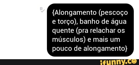 torço), água
quente (pra relachar os
músculos) e mais um
pouco de alongamento)