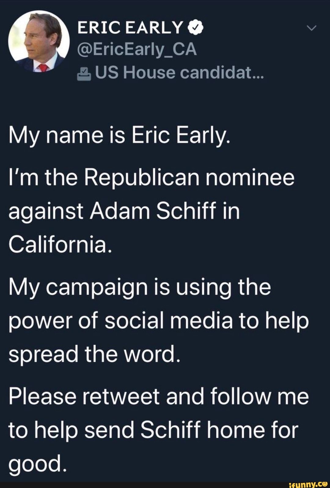 ERIC EARLY US House candidat...
My name is Eric Early.
I'm the Republican nominee
against Adam Schiff in
California.
My campaign is using the
power of social media to help
spread the word.
Please retweet and follow me
to help send Schiff home for
good.