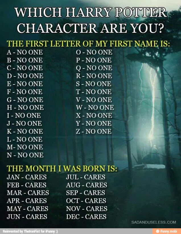 WHICH
HARRY ROMER
CHARACTER ARE YOU?
THE FIRST LETTER OF MY FIRST NAME IS:
A-NOONE O-NO ONE ee
é
B-NO ONE P-NO ONE a
C-NO ONE Q-NO ONE
D-NO ONE R-NO ONE
E-NO ONE S-NO ONE
F-NOONE T-NO ONE
G-NO ONE V-NO ONE
H
NO ONE W- NO ONE
J-NO ONE Y-NO ONE
L-NO ONE
N-NO ONE
THE MONTH I WAS BORN IS: E
e
JAN
CARES JUL
CARES
FEB
CARES AUG
CARES
MAR CARES SEP CARES
APR
CARES OCT
CARES