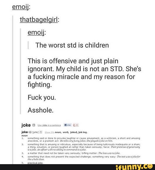 emoi':
thatbagelgiri:
emoi':
The worst std is children
This is offensive and just plain
ignorant. My child is not an STD. She's
a fucking miracle and my reason for
flghtíng.
Fuck you.
Asshole.
