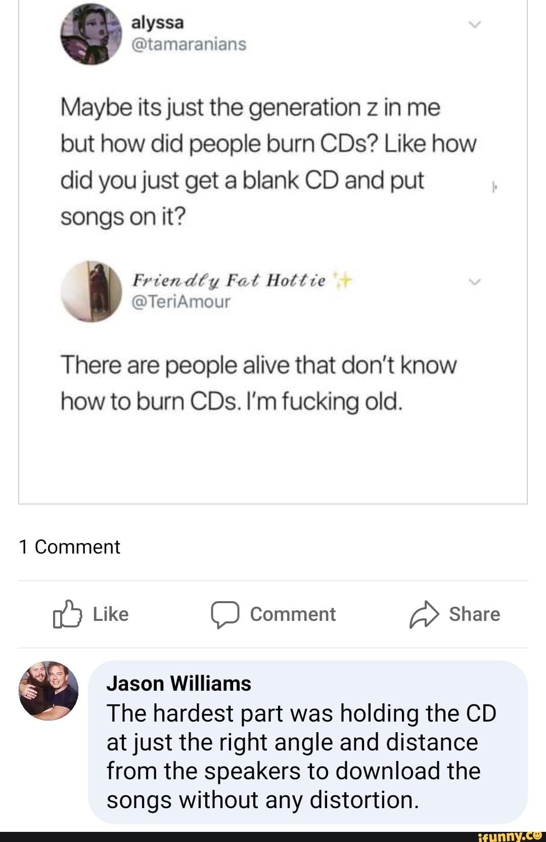 Maybe its just the generation z in me
but how did people burn CDs? Like how
did you just get a blank CD and put
songs on it?
There are people alive that don't know
how to burn CDs. I'm fucking old.
1 Comment
Like Comment Share a O A
Jason Williams
The hardest part was holding the CD
at just the right angle and distance
from the speakers to download the
songs without any distortion.