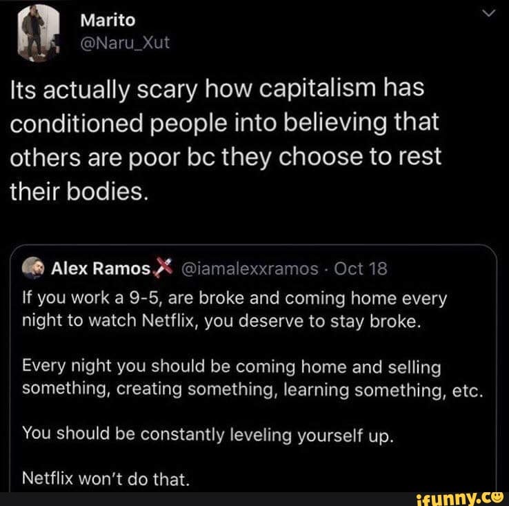 Its actually scary how capitalism has
conditioned people into believing that
others are poor bc they choose to rest
their bodies. Alex Ramos @iamalexxramos
Oct 18
If you work a 9-5, are broke and coming home every
night to watch Netflix, you deserve to stay broke.
Every night you should be coming home and selling
something, creating something, learning something, etc.
You should be constantly leveling yourself up.