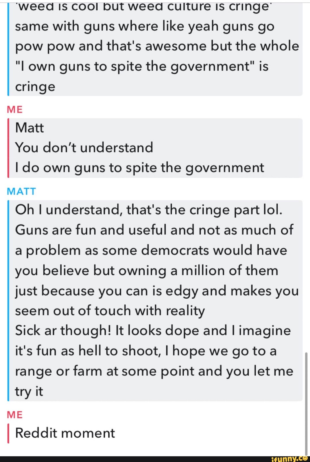 'weed IS COOl but weed Culture Is cringe' same with guns where like yeah guns go pow pow and that's awesome but the whole
"I own guns to spite the government" is cringe
ME Matt
You don't understand
I do own guns to spite the government
MATT Oh I understand, that's the cringe part lol.
Guns are fun and useful and not as much of a problem as some democrats would have you believe but owning a million of them just because you can is edgy and makes you seem out of touch with reality
Sick ar though! It looks dope and I imagine it's fun as hell to shoot, I hope we go to range or farm at some point and you let me try it
ME Reddit moment