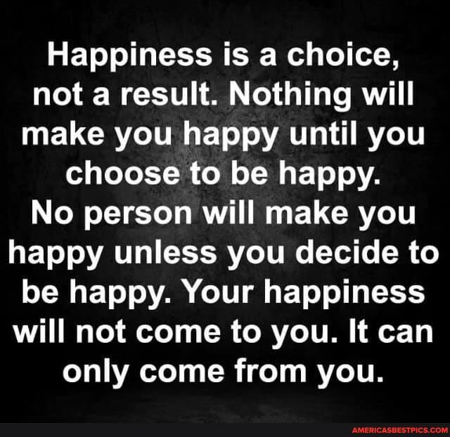 Happiness is a choice, not a result. Nothing will make you happy until you choose to be happy.
No person will make you happy unless you decide to be happy. Your happiness will not come to you. It can only come from you.
