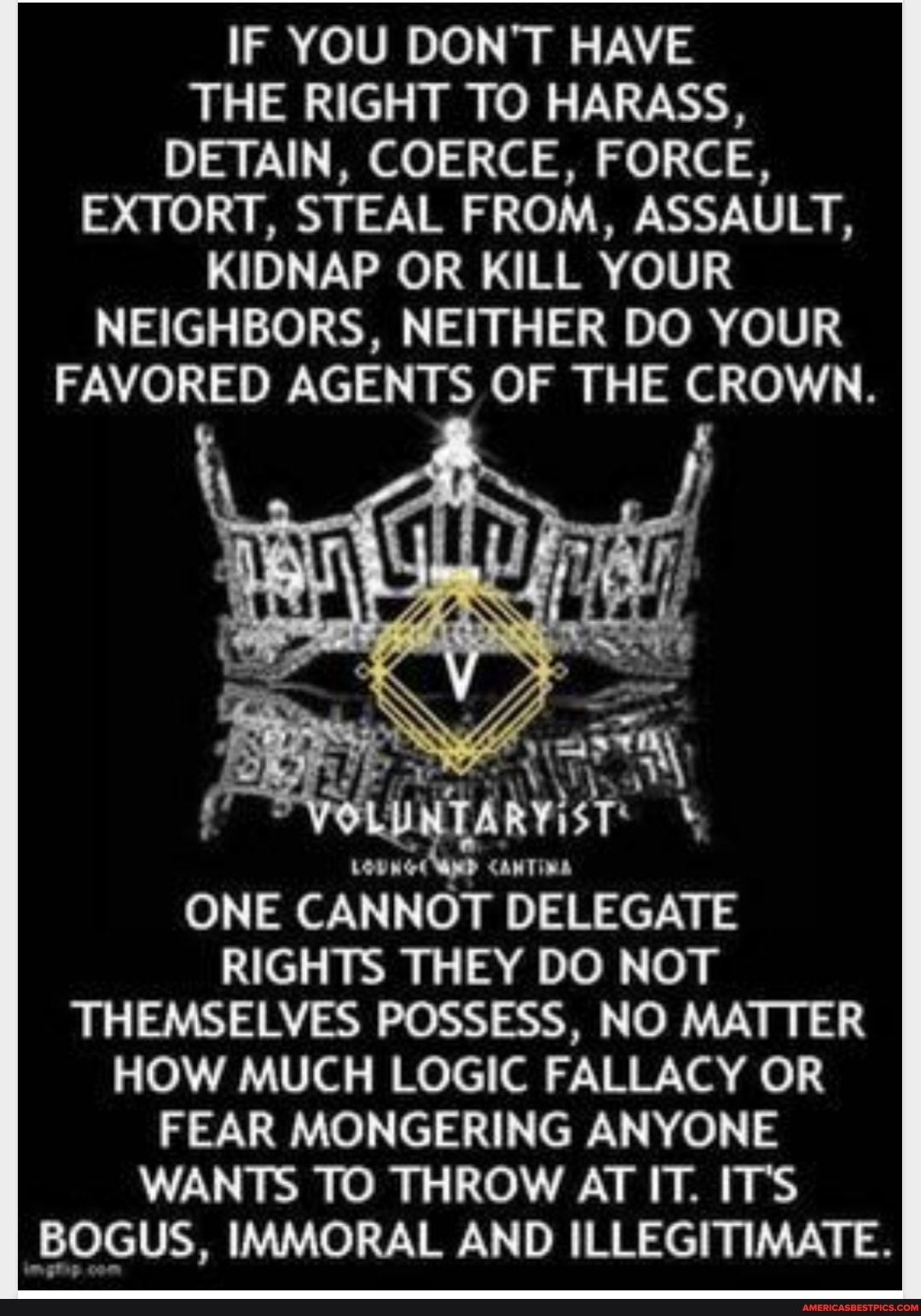 IF YOU DON'T HAVE THE RIGHT TO HARASS,
DETAIN, COERCE, FORCE,
EXTORT, STEAL FROM, ASSAULT,
KIDNAP OR KILL YOUR NEIGHBORS, NEITHER DO YOUR FAVORED AGENTS OF THE CROWN.
AN
ONE CANNOT DELEGATE RIGHTS THEY DO NOT THEMSELVES POSSESS, NO MATTER HOW MUCH LOGIC FALLACY OR FEAR MONGERING ANYONE WANTS TO THROW AT IT. ITS BOGUS, IMMORAL AND ILLEGITIMATE.