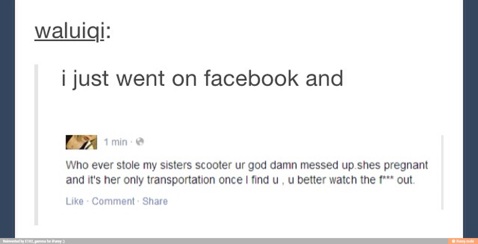 waluigi:
I just went on facebook and
Who ever stole my sisters scooter ur god damn messed up.shes pregnant
and it's her only transportation once I find u, u better watch the f*** out
Like
Comment
Share