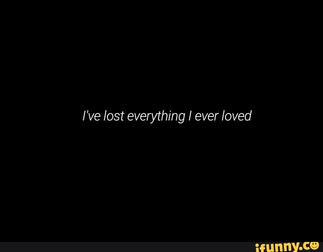 I've lost everything I ever loved
