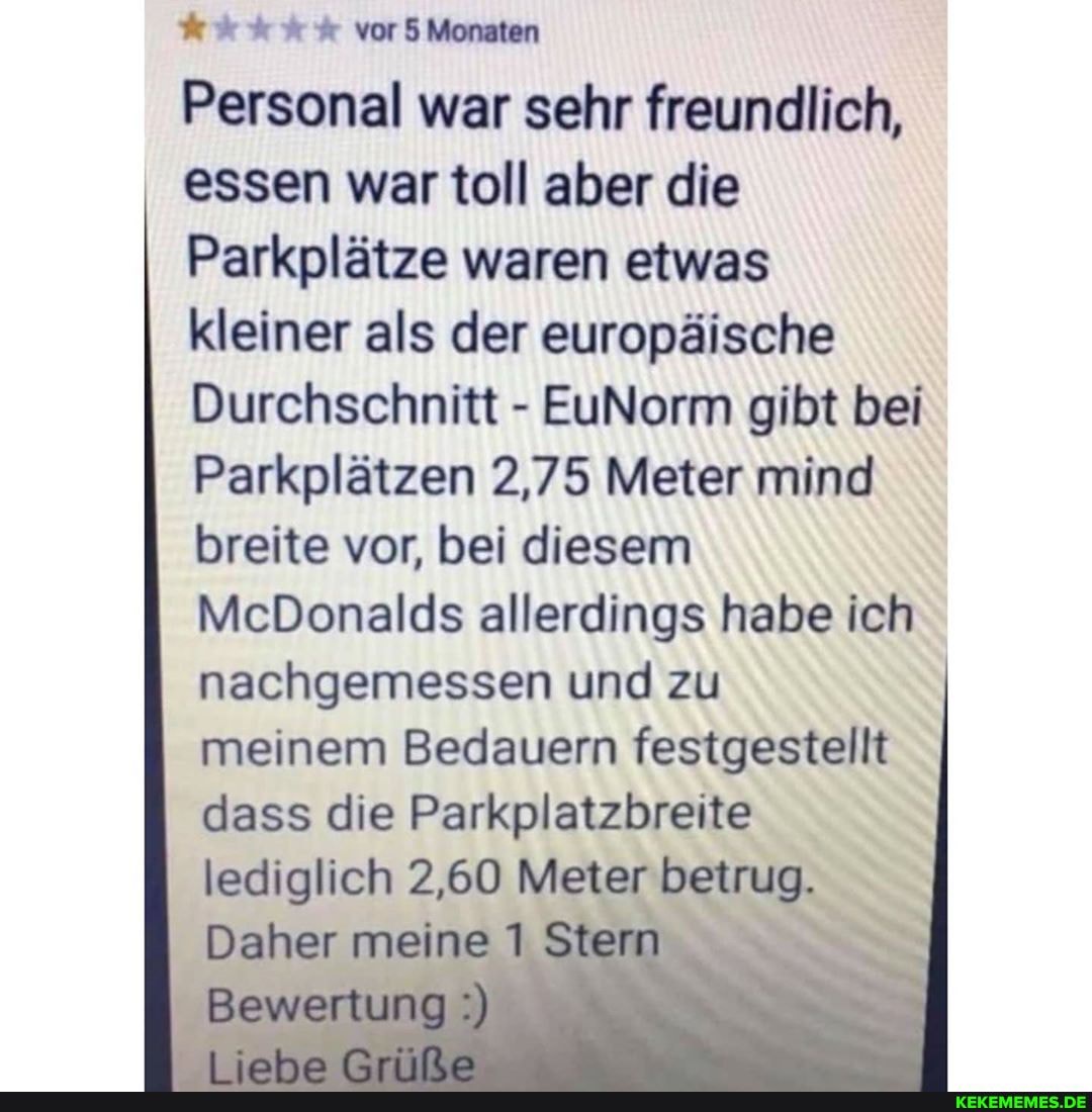 vor Monaten
Personal war sehr freundlich, essen war toll aber die
Parkplätze waren etwas kleiner als der europäische
Durchschnitt - EuNorm gibt bei
Parkplätzen 2,75 Meter mind breite vor, bei diesem
McDonalds allerdings habe ich nachgemessen und zu meinem Bedauern festgestellt dass die Parkplatzbreite
lediglich 2,60 Meter betrug.
Daher meine Dewertung 1 Ster