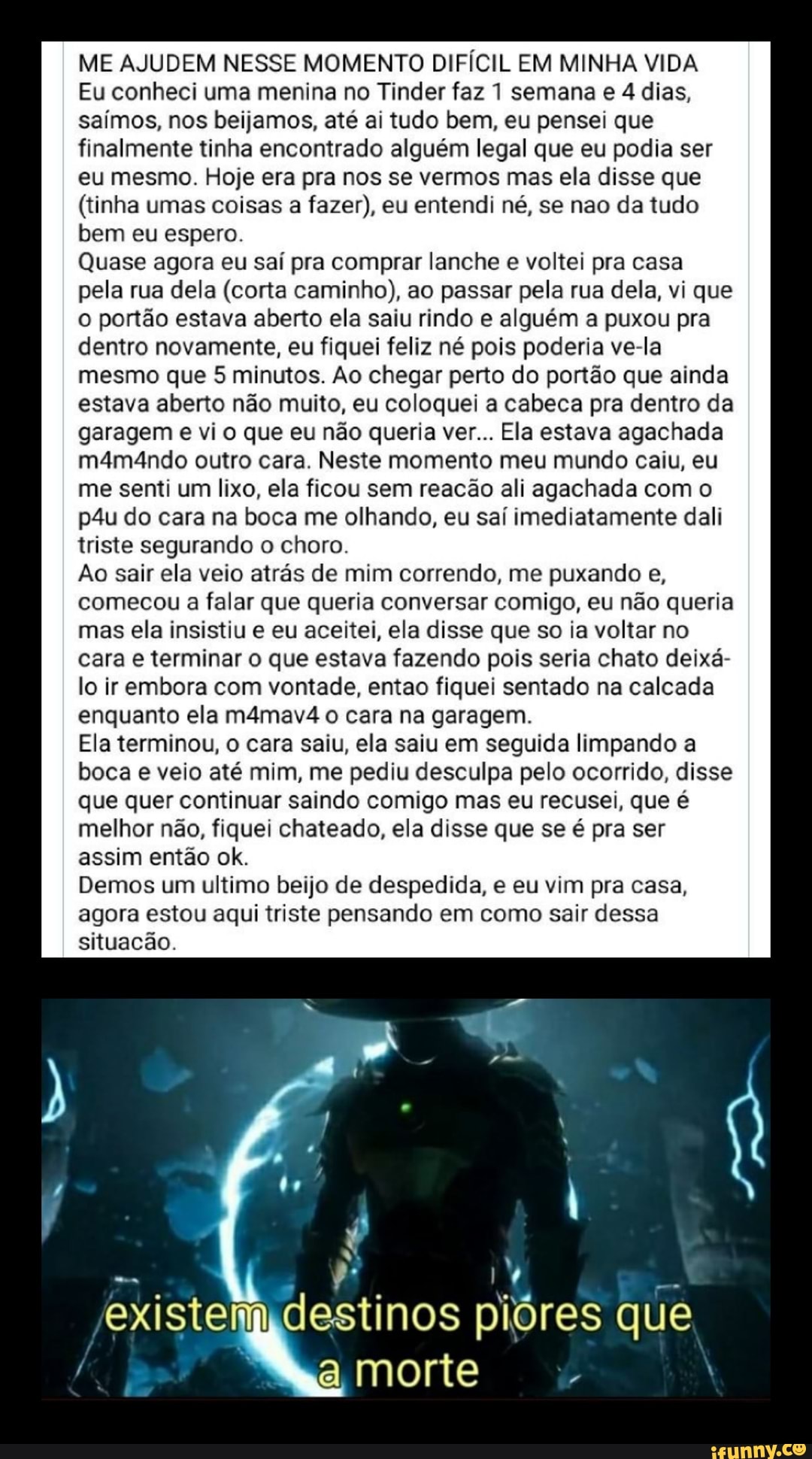 ME AJUDEM NESSE MOMENTO DIFÍCIL EM MINHA VIDA
Eu conheci uma menina no Tinder faz 1 semana e 4 dias, saímos, nos beijamos, até ai tudo bem, eu pensei que finalmente tinha encontrado alguém legal que eu podia ser eu mesmo. Hoje era pra nos se vermos mas ela disse que
(tinha umas coisas a fazer), eu entendi né, se nao da tudo bem eu espero.
Quase agora eu saí pra comprar lanche e voltei pra casa pela rua dela (corta caminho), ao passar pela rua dela, vi que o portão estava aberto ela saiu rindo e alguém a puxou pra dentro novamente, eu fiquei feliz né pois poderia ve-la mesmo que 5 minutos. Ao chegar perto do portão que ainda estava aberto não muito, eu coloquei a cabeca pra dentro da garagem e vi o que eu não queria ver... Ela estava agachada m4ma4ndo outro cara. Neste momento meu mundo caiu, eu me senti um lixo, ela ficou sem reacão ali agachada com o do cara na boca me olhando, eu saí imediatamente dali triste segurando o choro.
Ao sair ela veio atrás de mim correndo, me puxando e, comecou a falar que queria conversar comigo, eu não queria mas ela insistiu e eu aceitei, ela disse que so ia voltar no cara e terminar o que estava fazendo pois seria chato deixá- lo ir embora com vontade, entao fiquei sentado na calcada enquanto ela m4mav4 o cara na garagem.
Ela terminou, o cara saiu, ela saiu em seguida limpando a boca e veio até mim, me pediu desculpa pelo ocorrido, disse que quer continuar saindo comigo mas eu recusei, que é melhor não, fiquei chateado, ela disse que se é pra ser assim então ok.
Demos um ultimo beijo de despedida, e eu vim pra casa, agora estou aqui triste pensando em como sair dessa situacão.
º s ve ) S.
existem destinos piores que a morte