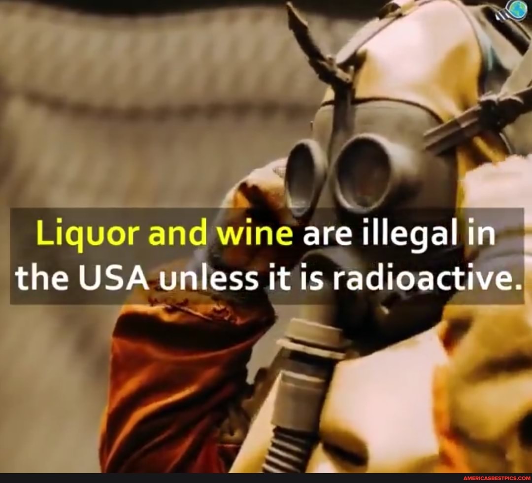 Liquor and wine are illegal in the USA unless it is radioactive.