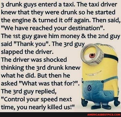 3 drunk guys enterd a taxi. The taxi driver knew that they were drunk so he started the engine & turned it off again. Then said,
"We have reached your destination".
The guy gave him money & the and guy said "Thank you". The guy
slapped the driver.
The driver was shocked thinking the drunk knew
what he did. But then he asked "What was that for?".
The guy replied,
"Control your speed next time, you nearly killed us!"