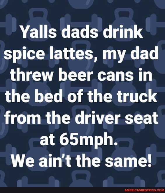 Yalls dads drink spice lattes, my dad threw beer cans in the bed of the truck from the driver seat at 65mph.
We ain't the same!