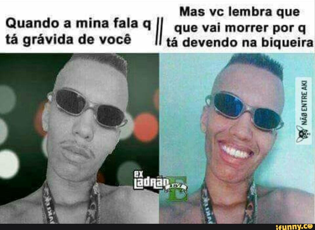 Quando a mina fala q I que vai morrer por q
tá grávida de você tá devendo na biqueira
