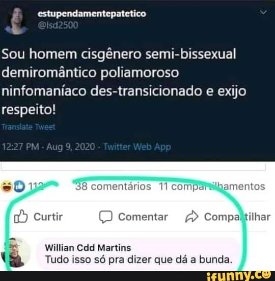 estupendamentepatetico
Sou homem cisgênero semi-bissexual demiromântico poliamoroso ninfomaníaco des-transicionado e exijo respeito!
12.27 PM Aug9 2020 Ap
comentários 11 com
) Comentar
Willian Cdd Martins
Tudo isso só pra dizer que dá a bunda.
ilhar