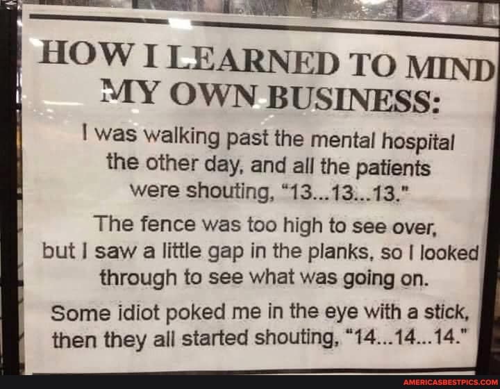 HOW I LEARNED TO MIND MY OWN BUSINESS:
was walking past the mental hospital the other day, and all the patients were shouting, "13...13...13."
The fence was too high to see over, but saw a little gap in the planks, so I looked through to see what was going on.
Some idiot poked me in the eye with a stick, then they all started shouting, "14...14...14.