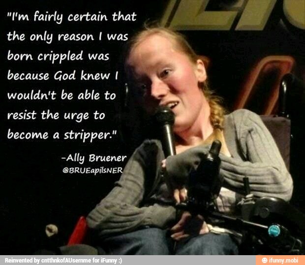 "I'm Fairly certain that
the only reason I was
born crippled was
because God knew I
I
wouldn't be able to
resist the urge to