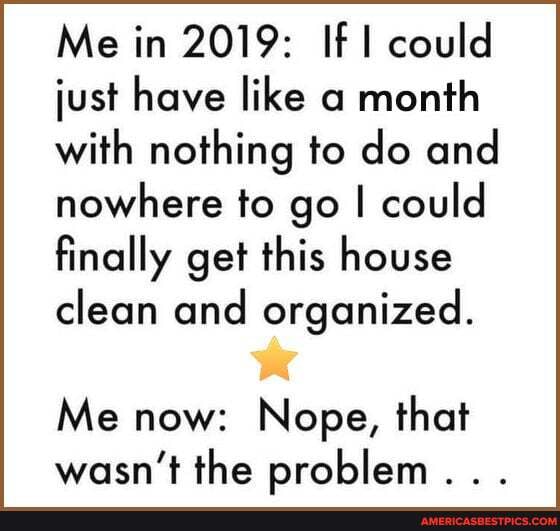 Me in 2019: If could just have like a month with nothing to do and nowhere to go I could finally get this house clean and organized.
Me now: Nope, that wasn't the problem...
