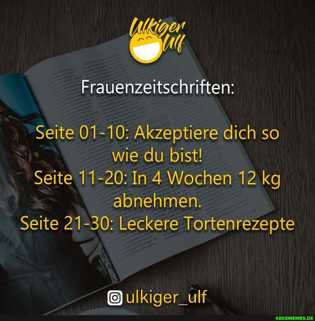 Frauenzeitschriften:
Seite 01-10: Akzeptiere dich so wie du bist!
Seite 11-20: In 4 Wochen 12 kg abnehmen.
Seite 21-30: Leckere Tortenrezepte
ulkiger_ulf
