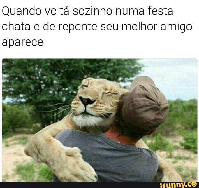 Quando vc tá sozinho numa festa
chata e de repente seu melhor amigo
aparece