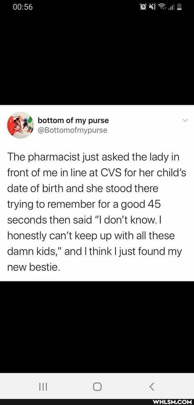 bottom of my purse
The pharmacist just asked the lady in front of me inline at CVS for her child's date of birth and she stood there trying to remember for a good 45 seconds then said don't know. I honestly can't keep up with all these damn kids," and I think I just found my new bestie.