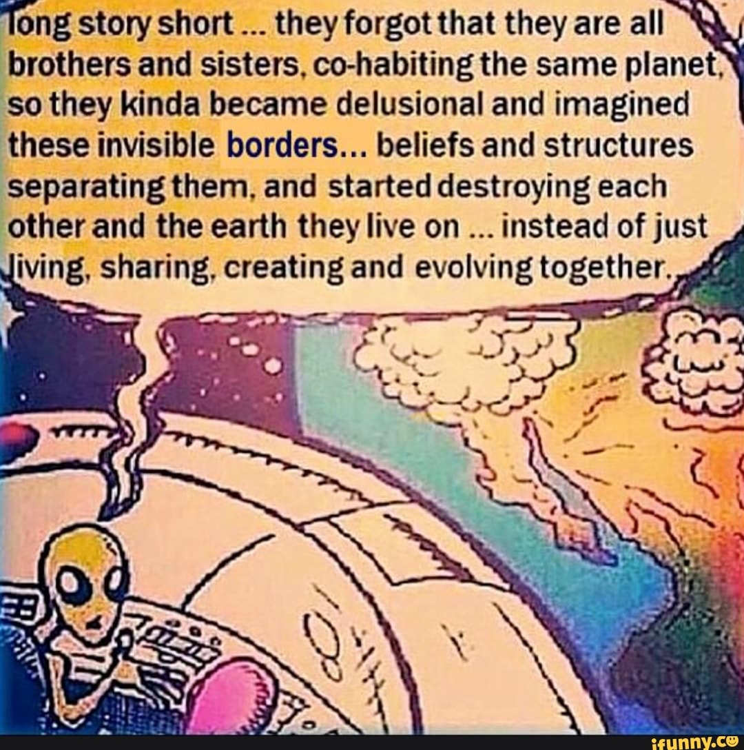 Tong story short they forgot that they are all brothers and sisters, co-habiting the same planet, so they kinda became delusional and imagined these invisible borders... beliefs and structures separating them, and started destroying each other and the earth they live on instead of just iving, sharing, creating and evolving together.