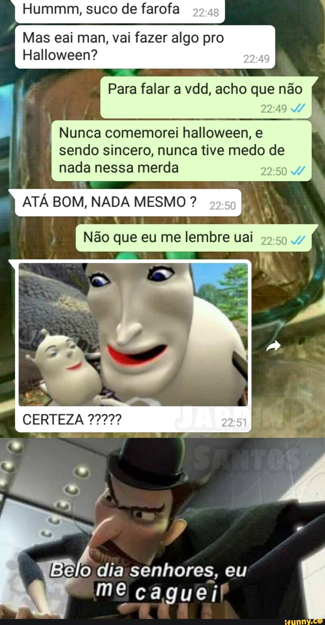 Hummm, suco de farofa I
Mas eai man, vai fazer algo pro
Halloween?
Para falar a vdd, acho que não
Nunca comemorei halloween, e sendo sincero, nunca tive medo de nada nessa merda
I ATÁ BOM, NADA MESMO ?
I Não que eu me lembre uai
CERTEZA
dia senhores, eu me caguei!