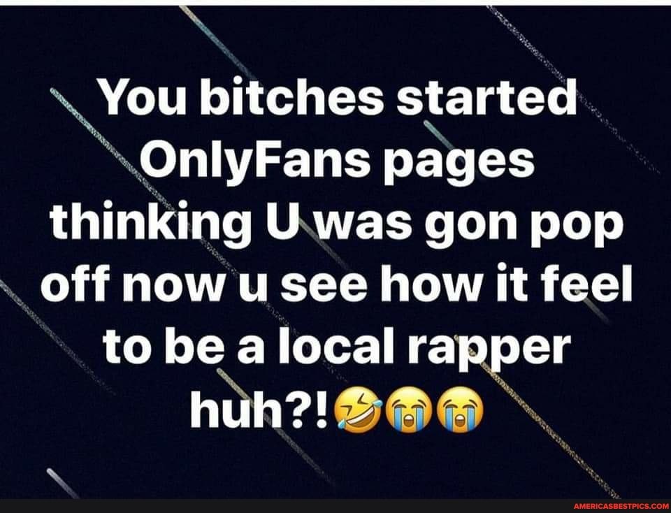 You bitches started
OnlyFans pages thinking U was gon pop off now u see how it feel to be a local rapper huh?!
