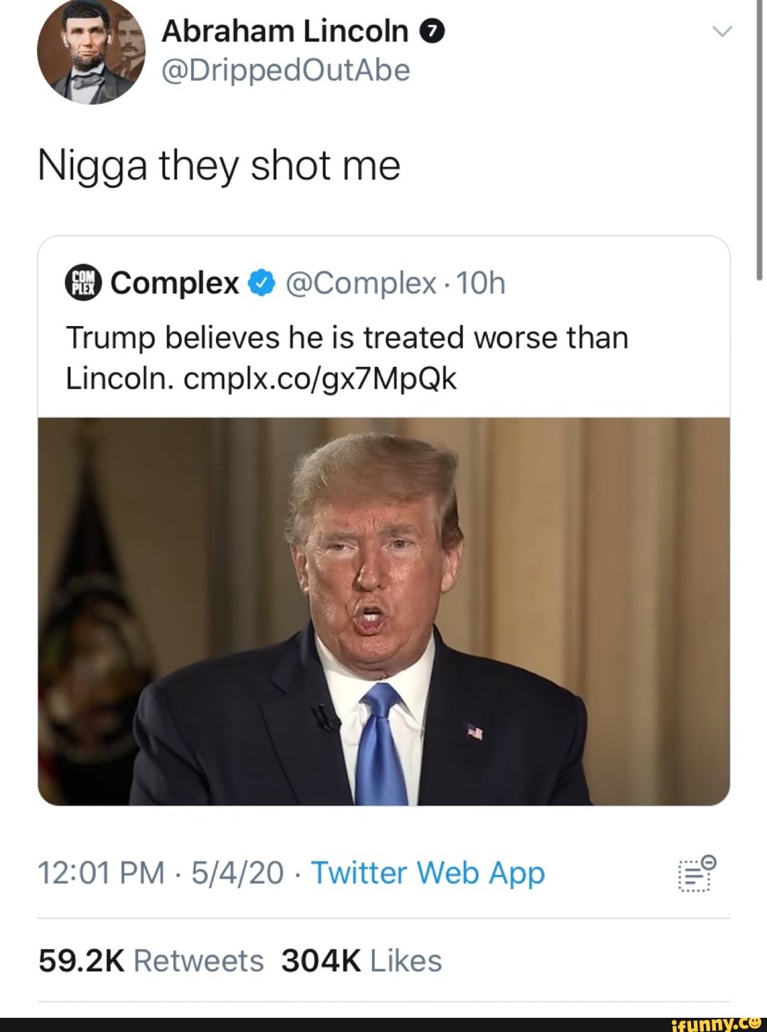 E Abraham Lincoln Q
Nigga they shot me Complex @Complex -10h
Trump believes he is treated worse than
12:01 PM
Twitter Web App 9
59.2K Retweets 304K Likes