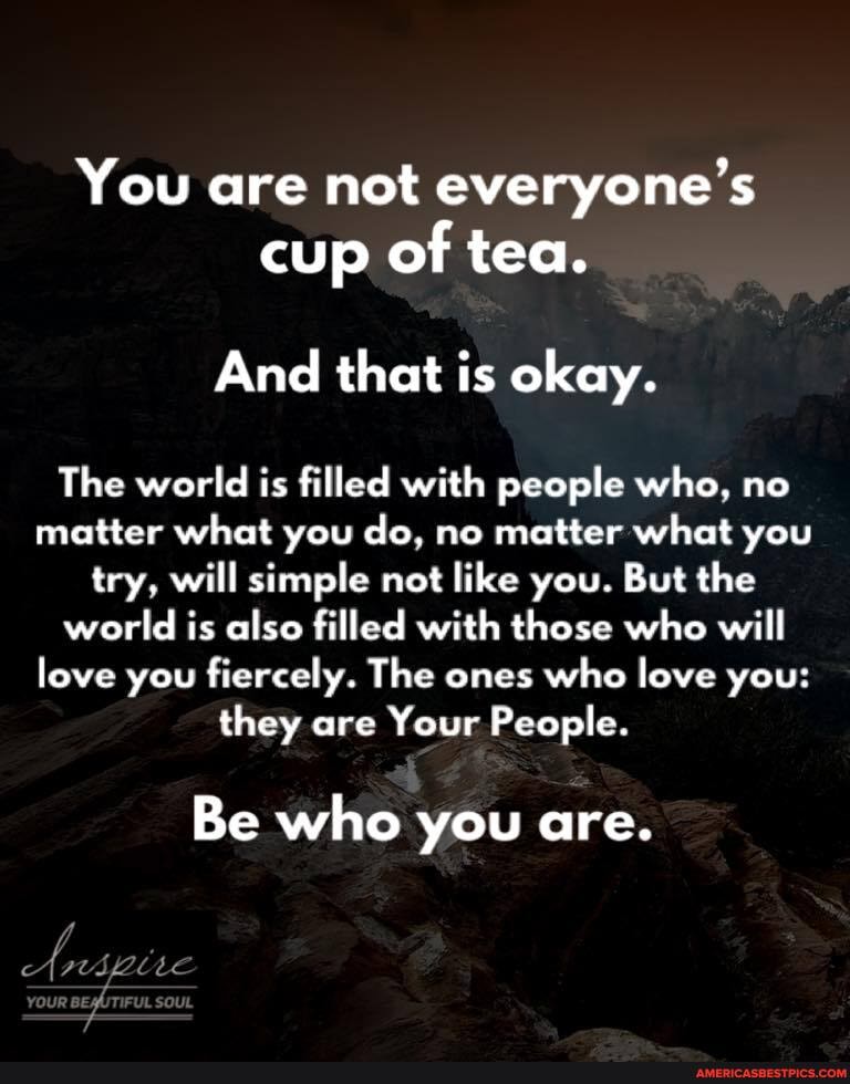 You are not everyone's cup of tea.
And that is okay.
The world is filled with people who, no matter what you do, no matter what you try, will simple not like you. But the world is also filled with those who will love you fiercely. The ones who love you: they are Your People.
Be who you are.
c fol Le
OUR,