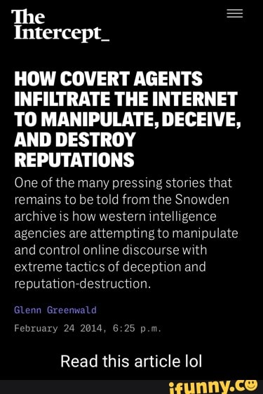 The
Intercept_
HOW COVERT AGENTS INFILTRATE THE INTERNET TO MANIPULATE, DECEIVE,
AND DESTROY REPUTATIONS
One of the many pressing stories that remains to be told from the Snowden archive is how western intelligence agencies are attempting to manipulate and control online discourse with extreme tactics of deception and reputation-destruction.
Glenn wald
February 24 2014, p.m
Read this article lol