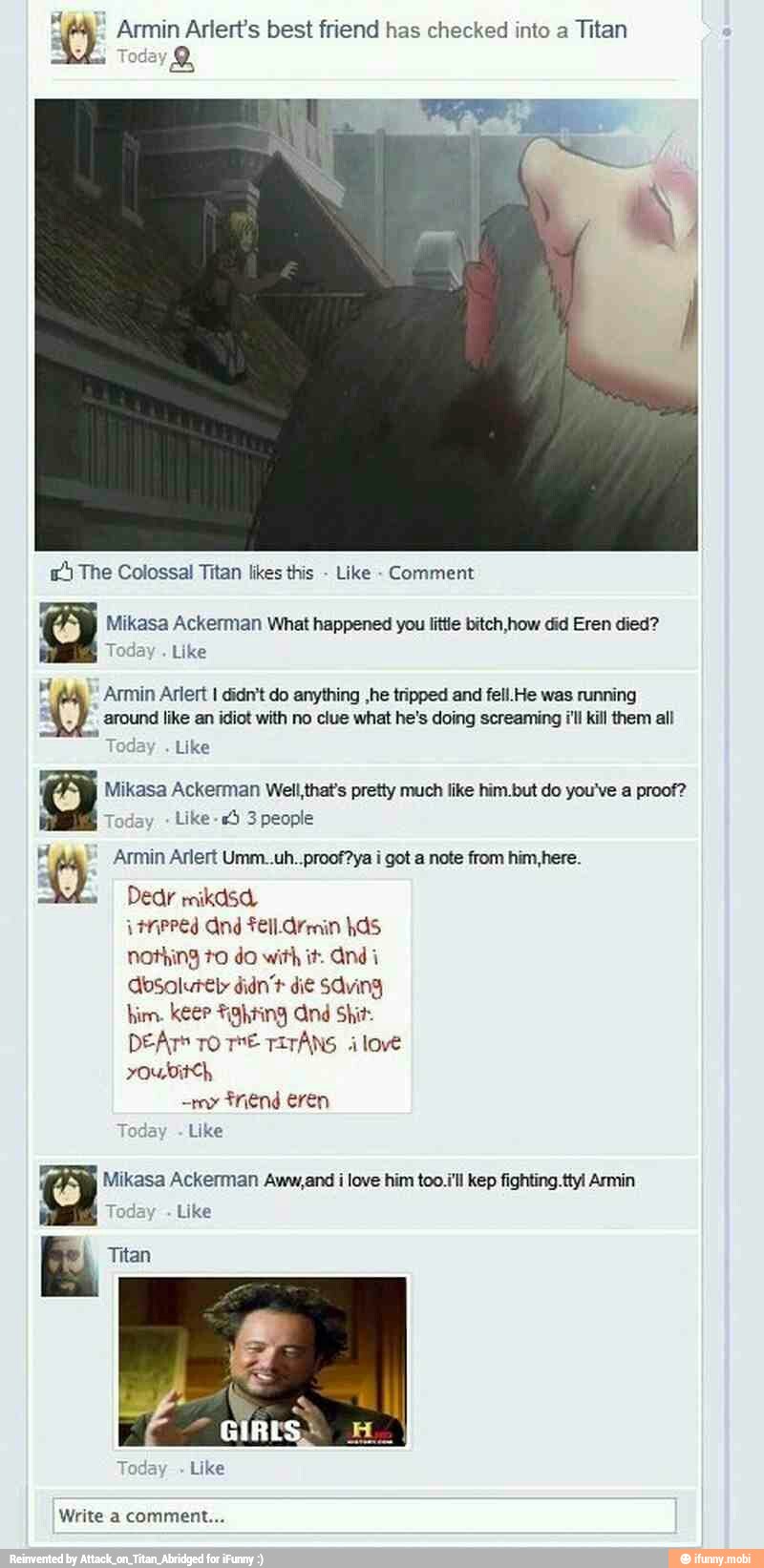 Y Armin Arlert's best friend has checked into a
Titan
5 The Colossal Titan likes this
Like Comment
Mikasa Ackerman What happened you little bitch,how did Eren died?
Like
MN
Armin Arlert I didn't do anything ,he tripped and fell. He was running
a
around like an idiot with no clue what he's doing screaming /'ll kill them all
T
Like
Mikasa Ackerman Well that's pretty much like him.but do you've a proof?
Today
Like -*5 3 people
e
(4 Armin Arlert Umm..uh..proof?ya i got a note from him,here.
HnPPed And Fel. Armin has
nothing to do with it. Andi
Absolutely didn't di¢ saving
him. keer fighting And Shit:
DEATS To TE TITANS ilove
youwbit<h,
friend eren
Like
Mikasa Ackerman Aww,and i love him too.i'll kep fighting .ttyl Armin
E Titan
Like
Write a comment...