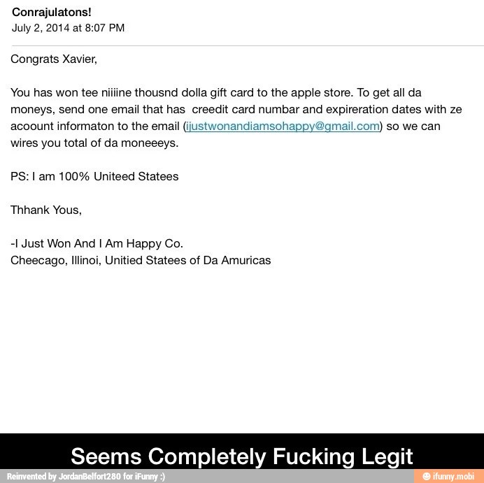 July 2, 2014 at 8:07 PM
Congrats Xavier,
You has won tee niiline thousnd dolla gift card to the apple store. To get all da
moneys, send one email that has creedit card numbar and expireration dates with ze
acoount informaton to the email (justwonandiamsohappy gmail.com) so we can
wires you total of da moneeeys.
PS: I am 100% Uniteed Statees
-1 Just Won And I Am Happy Co.
Seems Completely Fu Legit