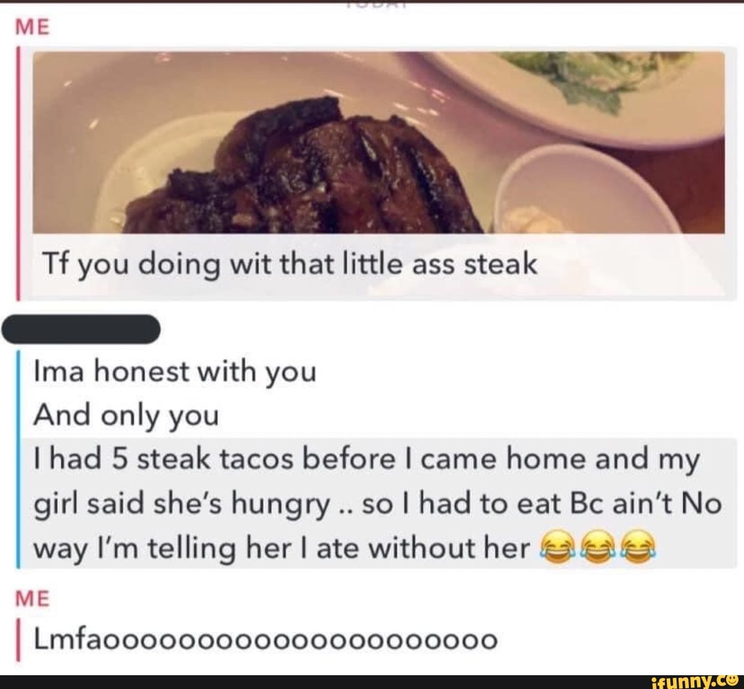 Tf you doing wit that little ass
steak
Ima honest with you
And only you
I had 5 steak tacos before I came
home and my
girl said she's hungry
so I had to eat Bc ain't No
way I'm telling her I ate without her &3 G3: 63