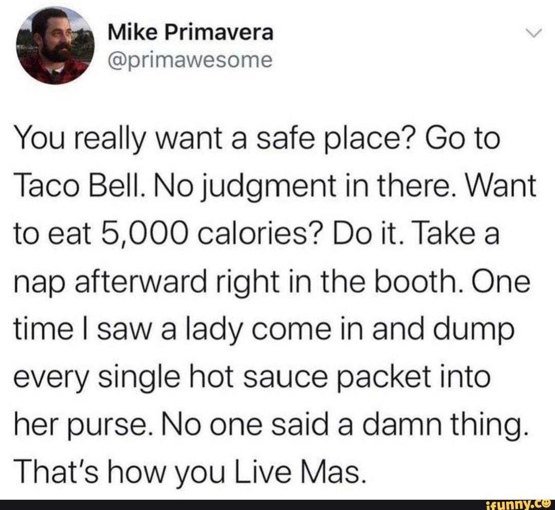 Mike Primavera
primawesome
You really want a safe place? Go to
Taco Bell. No judgment in there. Want to eat 5,000 calories? Do it. Take a nap afterward right in the booth. One time I saw a lady come in and dump every single hot sauce packet into her purse. No one said a damn thing.
That's how you Live Mas.