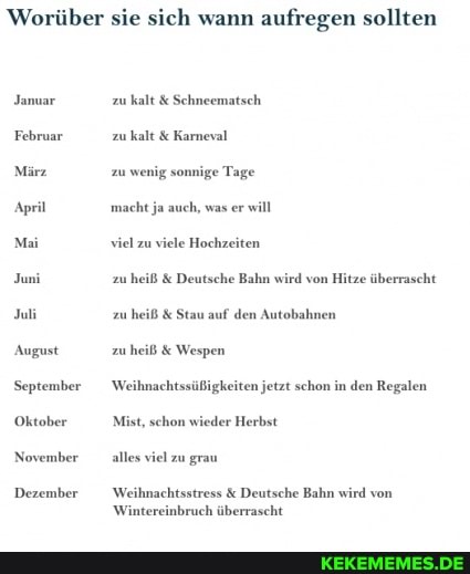Worüber sie sich wann aufregen sollten
Januar
Februar
März
April
Mai
Juni
Juli
August
September
Oktober
November
Dezember
zu kalt & Schneematsch zu kalt & Karneval
zu wenig sonnige Tage macht ja auch, was er will viel zu viele Hochzeiten
zu heiß & Deutsche Bahn wird von
zu heiß & Stau auf den Autobahnen
zu heiß & Wespen
Weihnachtssüßigkeiten jetzt schon in den Regalen
Mist, schon wieder Herbst
alles viel zu grau
Weihnachtsstress & Deutsche Bahn wird von
Wintereinbruch überrascht