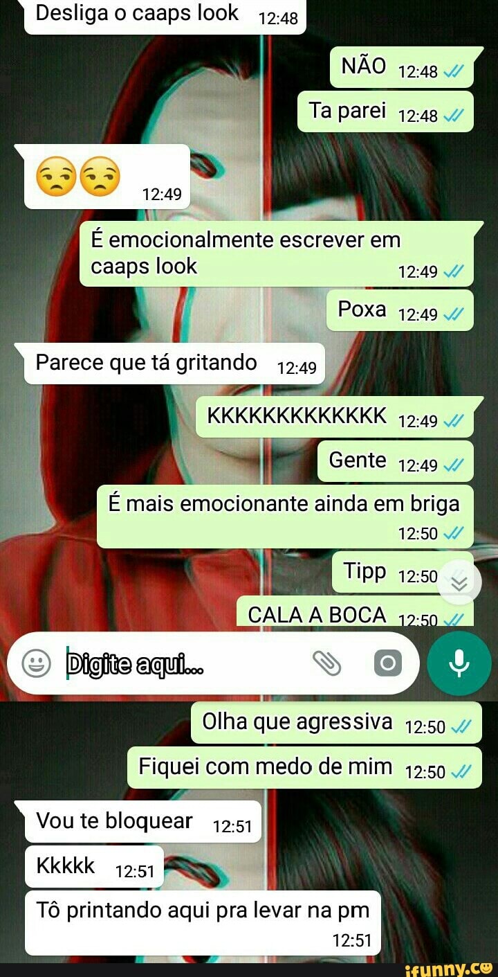 Desliga o caaps look
12.48
É emocionalmente escrever em
caaps look
Parece que tá gritando 12.49
É mais emocionante ainda briga
Olha que agressiva 49-59
Fiquei com medo de mim
Vou te bloquear 12:51
Tô printando aqui pra levar na pm
12:51
