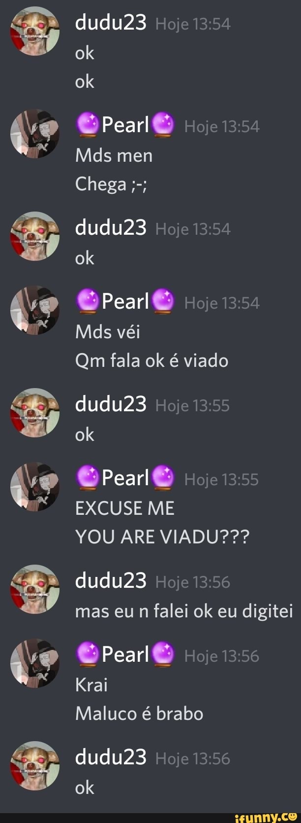 dudu23 Hoje 13:54
O Pearl
dudu23 Hoje 13:54
GPearl@ Hoje 13:54
Qm fala ok é viado
dudu23 Hoje 13:55
EXCUSE ME
YOU ARE VIADU???
n