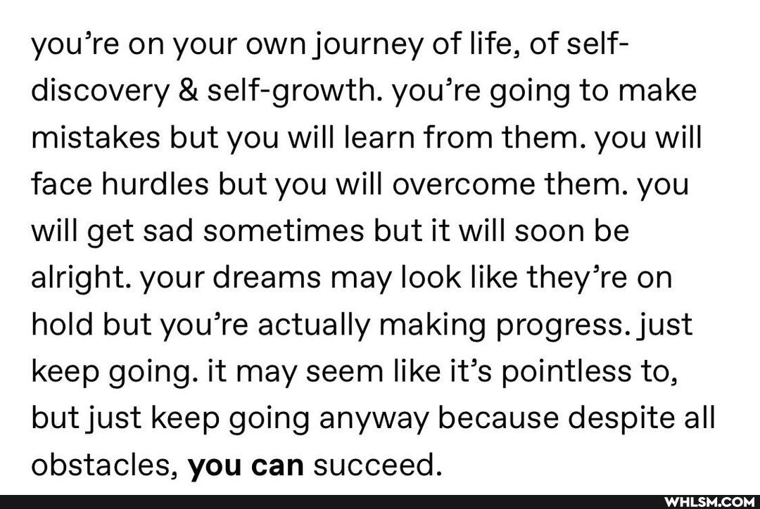 you're on your own journey of life, of self- discovery & self-growth. you're going to make mistakes but you will learn from them. you will face hurdles but you will overcome them. you will get sad sometimes but it will soon be alright. your dreams may look like they're on hold but you're actually making progress. just keep going. it may seem like it's pointless to, but just keep going anyway because despite all obstacles, you can succeed.