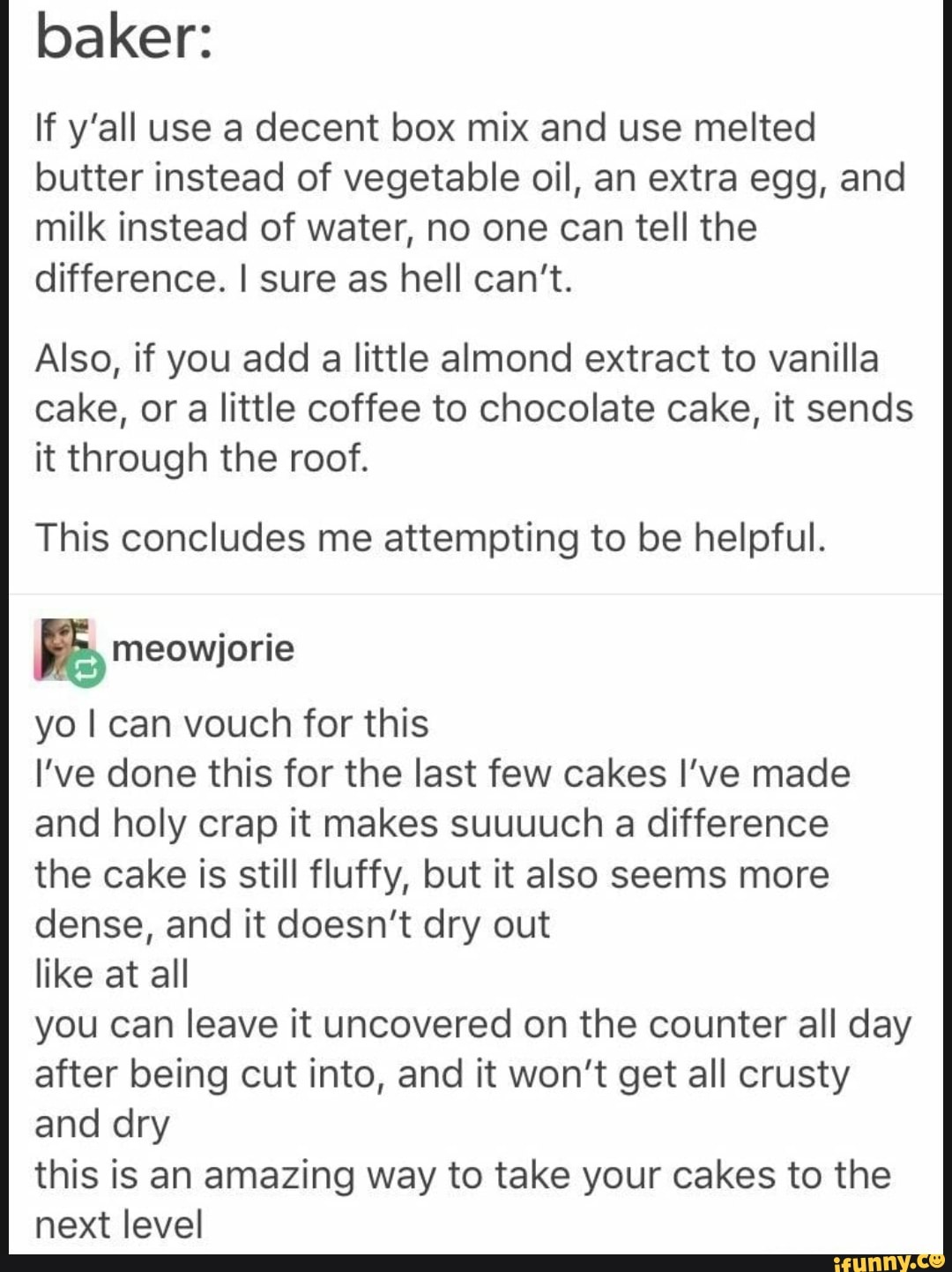 baker:
If y'all use a decent box mix and use melted butter instead of vegetable oil, an extra egg, and milk instead of water, no one can tell the difference. I sure as hell can't.
Also, if you add a little almond extract to vanilla cake, or a little coffee to chocolate cake, it sends it through the roof.
This concludes me attempting to be helpful.
RR meowjorie
yo I can vouch for this
I've done this for the last few cakes I've made and holy crap it makes suuuuch a difference the cake is still fluffy, but it also seems more dense, and it doesn't dry out
like at all
you can leave it uncovered on the counter all day after being cut into, and it won't get all crusty and dry
this is an amazing way to take your cakes to the next level