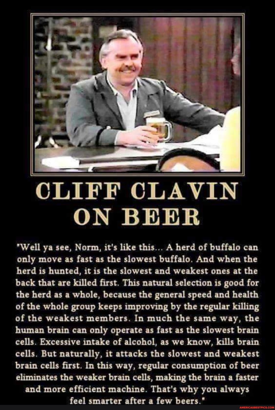 CLIFF CLAVIN ON BEER
"Well ya see, Norm, it's like this... A herd of buffalo can only move as fast as the slowest buffalo. And when the herd is hunted, it is the slowest and weakest ones at the back that are killed first. This natural selection is good for the herd as a whole, because the general speed and health of the whole group keeps improving by the regular killing of the weakest members. In much the same way, the human brain can only operate as fast as the slowest brain cells. Excessive intake of alcohol, as we know, kills brain cells. But naturally, it attacks the slowest and weakest brain cells first. In this way, regular consumption of beer eliminates the weaker brain cells, making the brain a faster and more efficient machine. That's why you always feel smarter after a few beers."