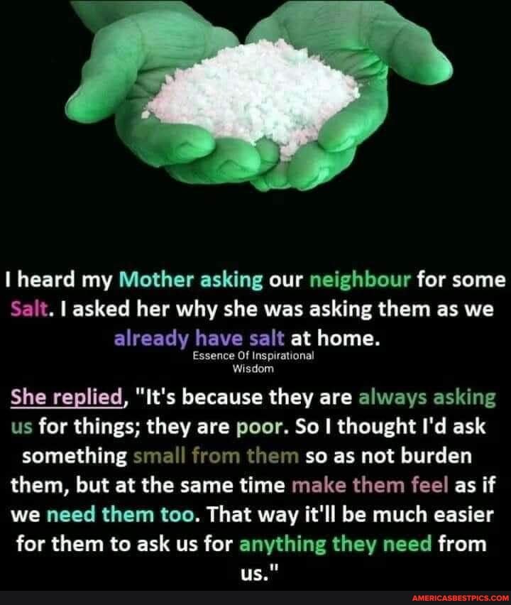 heard my Mother asking our neighbour for some
Salt. asked her why she was asking them as we already have salt at home.
Essence Of Inspirational
Wisdom
She replied, "It's because they are always asking us for things; they are poor. So I thought I'd ask
something small from them so as not burden
them, but at the same time make them feel as if we need them too. That way it'll be much easier for them to ask us for anything they need from
us."