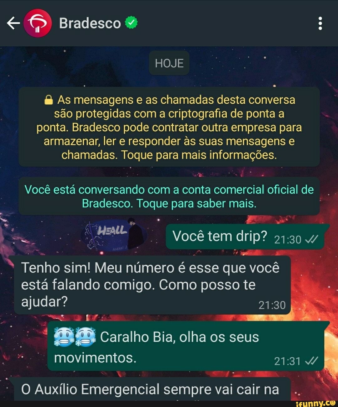 Bradesco
HOJE
As mensagens e as chamadas desta conversa são protegidas com a criptografia de ponta a ponta. Bradesco pode contratar outra empresa para armazenar, ler e responder s suas mensagens chamadas. Toque para mais informações.
Você está conversando com a conta comercial oficial de
Bradesco. Toque p para saber mais.
Você tem drip 4/
Tenho sim! Meu número é esse que você está falando comigo. Como posso te
ajudar?
Caralho Bia, olha os seus movimentos.
O Auxílio Emergencial sempre vai cair na