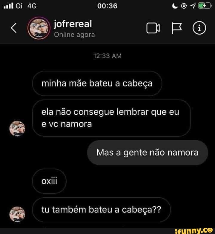 Oi
Online agora
cem)
AM minha mãe bateu a cabeça
ela não consegue lembrar que eu e vc namora
Mas a gente não namora ox iii
tu também bateu a cabeça??