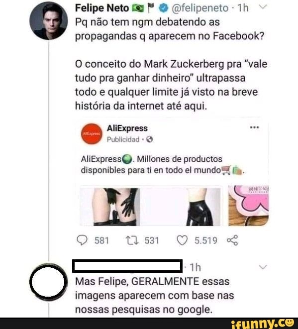 Felipe Neto fy Qfelipeneto -
Pq não tem ngm debatendo as propagandas q aparecem no Facebook?
O conceito do Mark Zuckerberg pra "vale tudo pra ganhar dinheiro" ultrapassa todo e qualquer limite já visto na breve história da internet até aqui.
AliExpress
Publicidad
AliExpressQ. Millones de productos disponibles para ti en todo el mundo
Mas Felipe, GERALMENTE essas imagens aparecem com base nas nossas pesquisas no google.