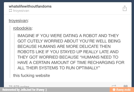 IMAGINE IF YOU WERE DATING A ROBOT AND THEY
GOT CUTELY WORRIED ABOUT YOU'RE WELL BEING
BECAUSE HUMANS ARE MORE DELICATE THEN
ROBOTS LIKE IF YOU STAYED UP REALLY LATE AND
THEY GOT WORRIED BECAUSE "HUMANS NEED TO
HAVE A CERTAIN AMOUNT OF TIME RECHARGING FOR
ALL THEIR SYSTEMS TO RUN OPTIMALLY"
this fucking website