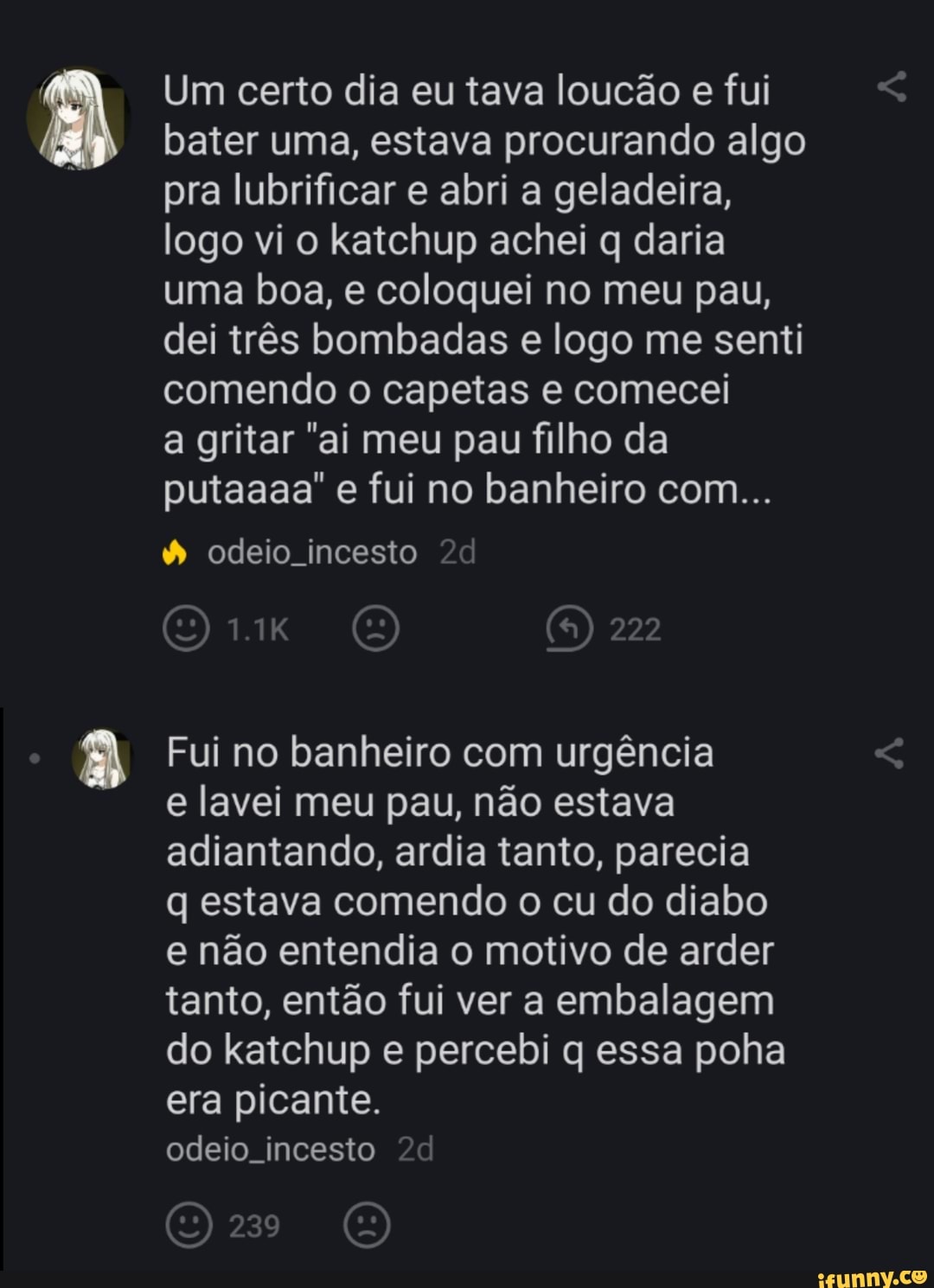 Um certo dia eu tava loucão e fui bater uma, estava procurando algo pra lubrificar e abri a geladeira, logo vi o katchup achei q daria uma boa, e coloquei no meu pau, dei três bombadas e logo me senti comendo o capetas e comecei
a gritar "ai meu pau filho da putaaaa" e fui no banheiro com...
odeio incesto
222
Fui no banheiro com urgência
e lavei meu pau, não estava adiantando, ardia tanto, parecia
q estava comendo o cu do diabo e não entendia o motivo de arder tanto, então fui ver a embalagem do katchup e percebi q essa poha era picante.
odeio incesto