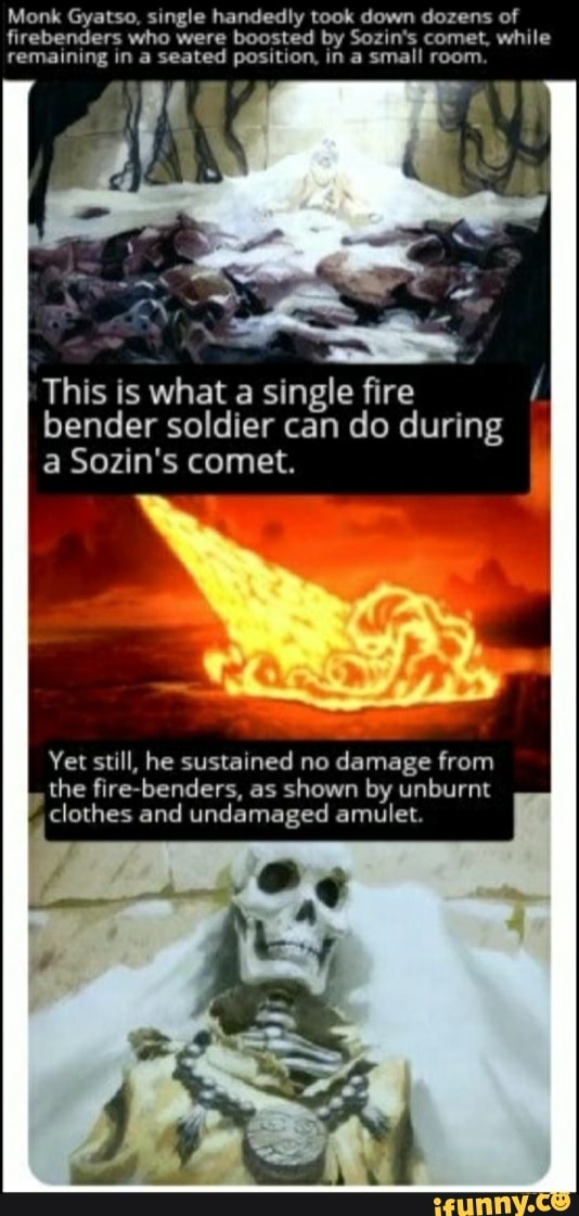 Monk Gyatso, single handedly took down dozens of
firebenders who were boosted by Sozin's comet, while
remaining in a seated position, in a small room
This is what a single fire
bender soldier can do during
a Sozin's comet.
ca
Yet still, he sustained no damage from
the fire-benders, as shown by unburnt
clothes and undamaged amulet.