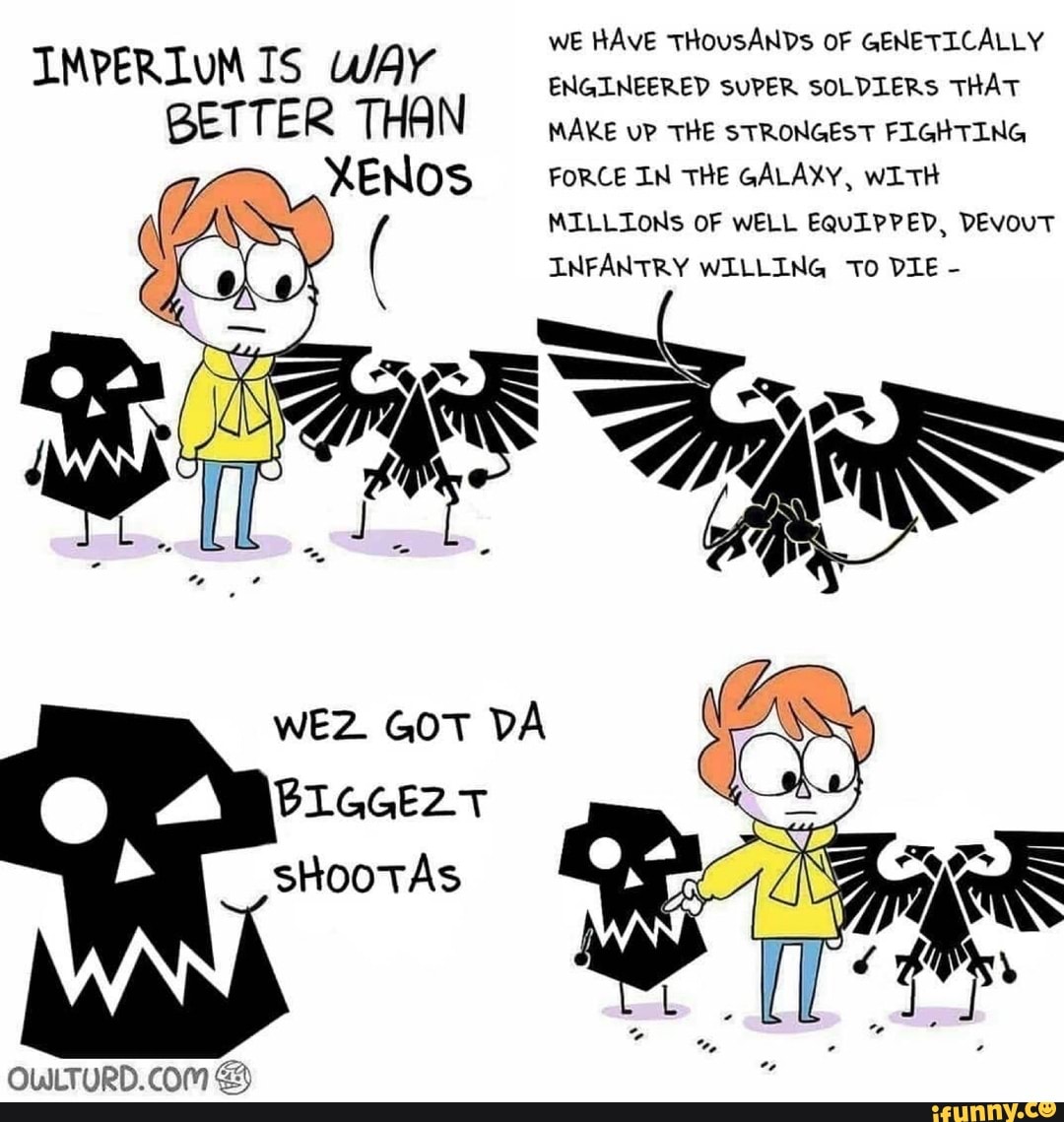 WE HAVE THOUSANDs OF GENETICALLY MAKE uP THE STRONGEST FIGHTING IMPERIUM IS WAY ENGINEERED we HAvE SUPER SOLDIERS THOUSANDs oF THAT GENETICALLY BETTER THAN
MAKE uP THE STRONGEST FIGHTING FORCE IN THE GALAXY, wITH MILLIONS OF WELL EQULPPED, DEvouT INFANTRY WILLING To DIE -
WEZ GOT DA BLGGEZT shootAs