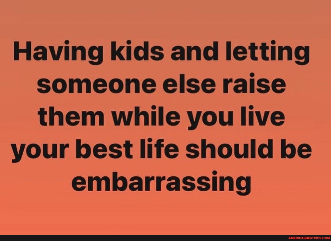 N/A - Having kids and letting someone else raise them while you live ...