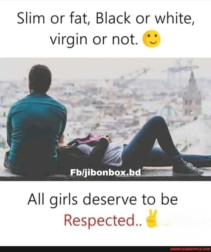 Slim or fat, Black or white, virgin or not.
All girls deserve to be
Respected.